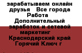 зарабатываем онлайн друзья - Все города Работа » Дополнительный заработок и сетевой маркетинг   . Краснодарский край,Горячий Ключ г.